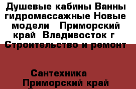 Душевые кабины Ванны гидромассажные Новые модели - Приморский край, Владивосток г. Строительство и ремонт » Сантехника   . Приморский край,Владивосток г.